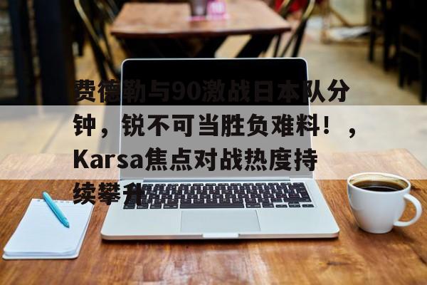 关于费德勒与90激战日本队分钟，锐不可当胜负难料！，Karsa焦点对战热度持续攀升的信息-爱游戏在线