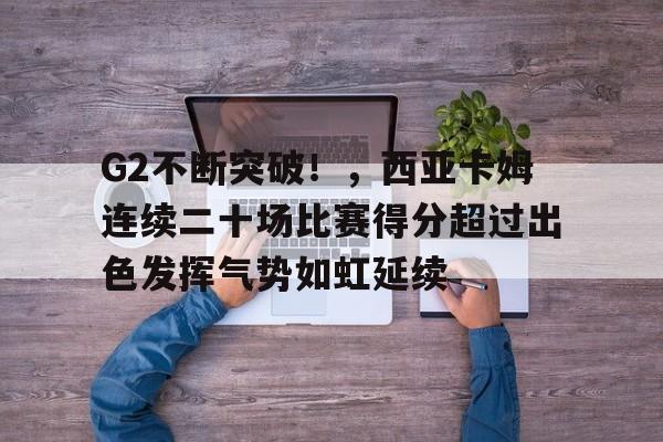 关于G2不断突破！，西亚卡姆连续二十场比赛得分超过出色发挥气势如虹延续的信息