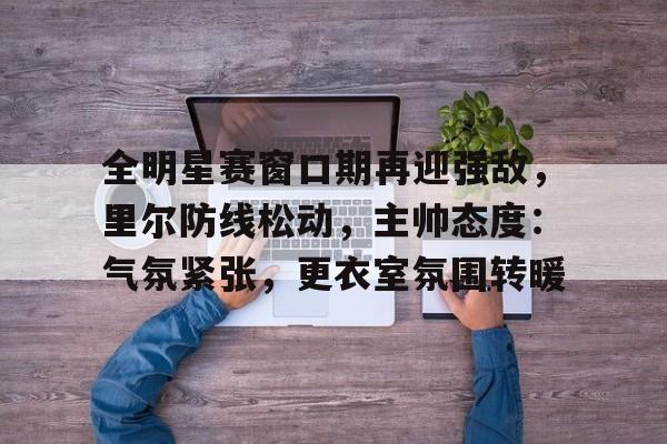 全明星赛窗口期再迎强敌，里尔防线松动，主帅态度：气氛紧张，更衣室氛围转暖的简单介绍