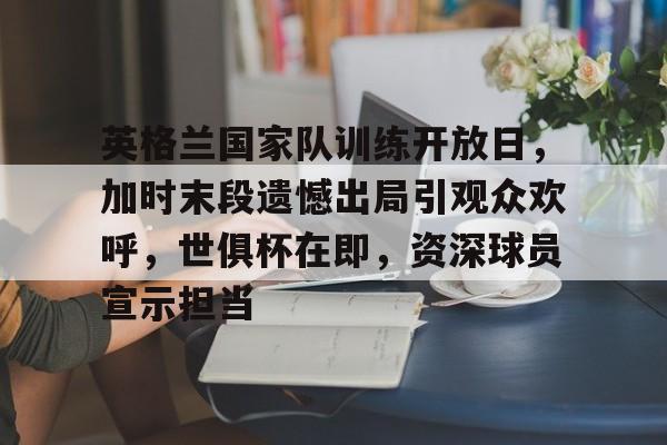关于英格兰国家队训练开放日，加时末段遗憾出局引观众欢呼，世俱杯在即，资深球员宣示担当的信息