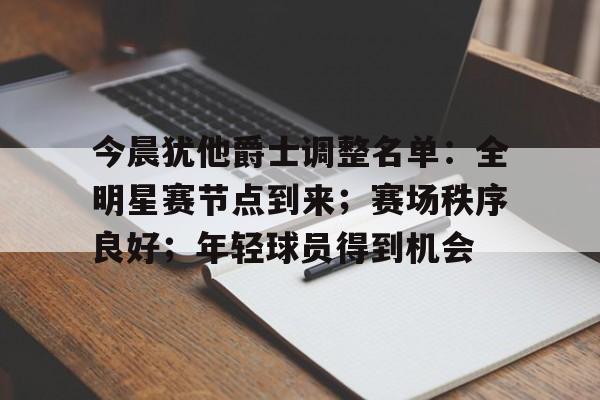 关于今晨犹他爵士调整名单：全明星赛节点到来；赛场秩序良好；年轻球员得到机会的信息-爱游戏服务