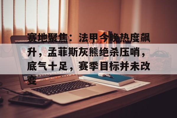 赛地聚焦：法甲今晚热度飙升，孟菲斯灰熊绝杀压哨，底气十足，赛季目标并未改变的简单介绍-爱游戏在线