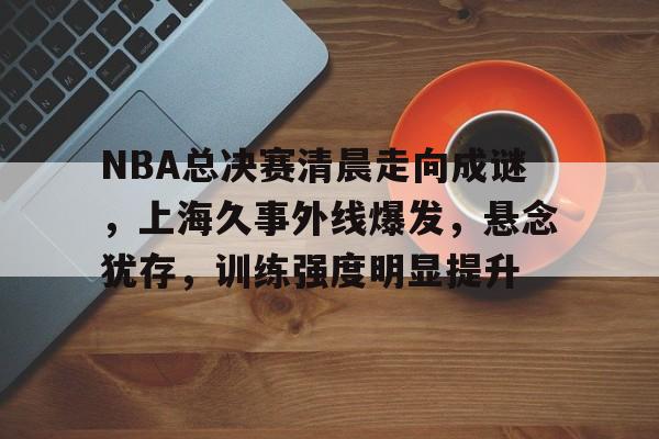 包含NBA总决赛清晨走向成谜，上海久事外线爆发，悬念犹存，训练强度明显提升的词条-爱游戏平台